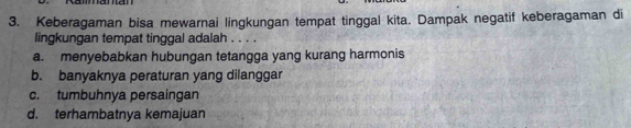 Keberagaman bisa mewarnai lingkungan tempat tinggal kita. Dampak negatif keberagaman di
lingkungan tempat tinggal adalah . . . .
a. menyebabkan hubungan tetangga yang kurang harmonis
b. banyaknya peraturan yang dilanggar
c. tumbuhnya persaingan
d. terhambatnya kemajuan