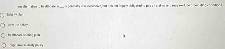 An alternative to healthcare, a_ is generally less expensive, but it is not legally obligated to pay all claims and may exclude preexisting conditions.
liability plan
term life policy
healthcare sharing plan
long-term disability policy