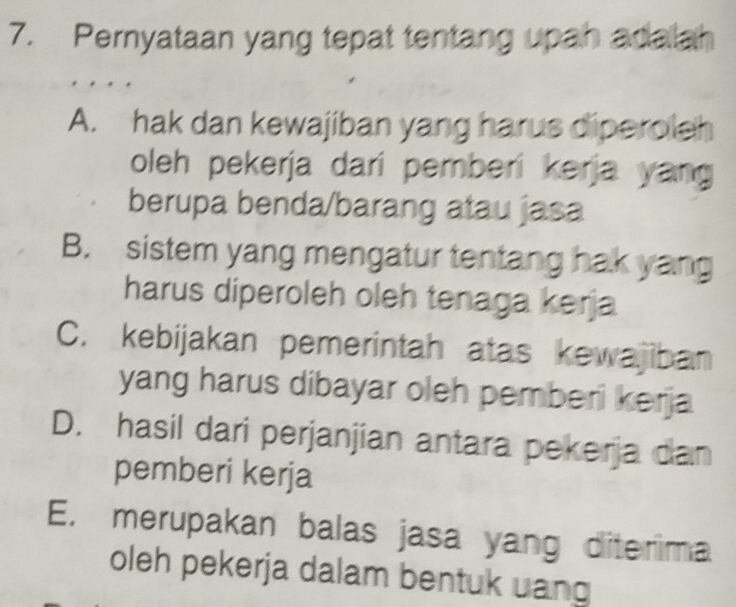 Pernyataan yang tepat tentang upah adalah
A. hak dan kewajiban yang harus diperoleh
oleh pekerja dari pemberi kerja yang 
berupa benda/barang atau jasa
B. sistem yang mengatur tentang hak yang
harus diperoleh oleh tenaga kerja
C. kebijakan pemerintah atas kewajiban
yang harus dibayar oleh pemberi kerja
D. hasil dari perjanjian antara pekerja dan
pemberi kerja
E, merupakan balas jasa yang diterima
oleh pekerja dalam bentuk uang