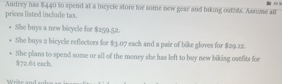 All B 
Audrey has $440 to spend at a bicycle store for some new gear and biking outfits. Assume alf 
prices listed include tax. 
She buys a new bicycle for $259.52. 
She buys 2 bicycle reflectors for $3.07 each and a pair of bike gloves for $29.12. 
She plans to spend some or all of the money she has left to buy new biking outfits for
$72.61 each. 
Write and so l