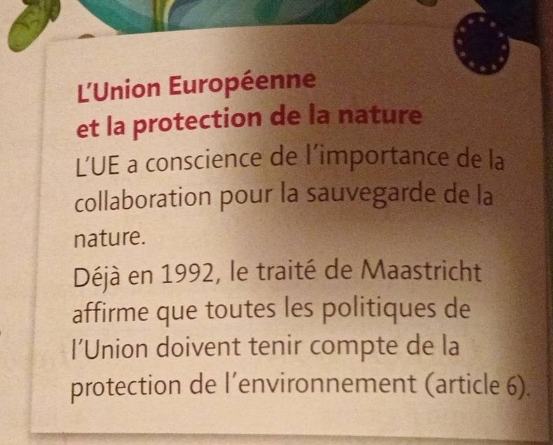 L'Union Européenne 
et la protection de la nature 
L’UE a conscience de l’importance de la 
collaboration pour la sauvegarde de la 
nature. 
Déjà en 1992, le traité de Maastricht 
affirme que toutes les politiques de 
l’Union doivent tenir compte de la 
protection de l’environnement (article 6).