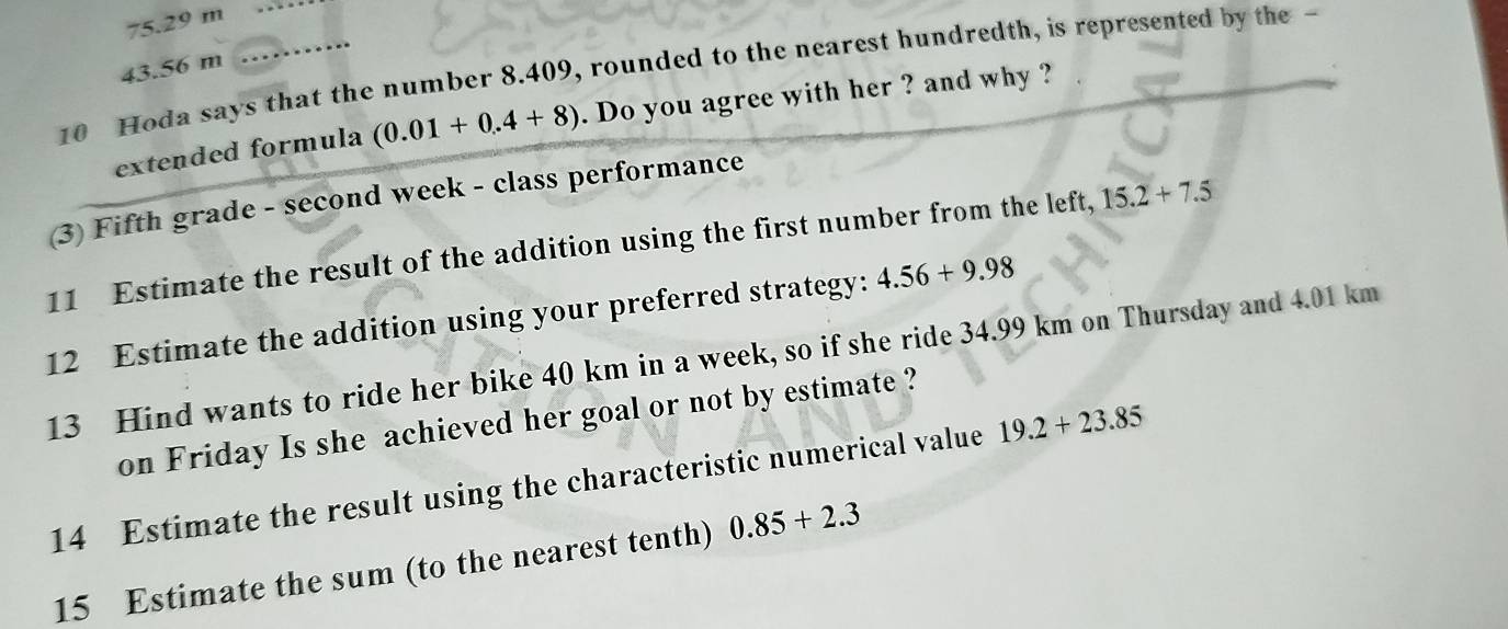 75.29 m
43.56 m
10 Hoda says that the number 8.409, rounded to the nearest hundredth, is represented by the -
extended formula (0.01+0.4+8). Do you agree with her ? and why ?
(3) Fifth grade - second week - class performance
11 Estimate the result of the addition using the first number from the left, 15.2+7.5
12 Estimate the addition using your preferred strategy: 4.56+9.98
13 Hind wants to ride her bike 40 km in a week, so if she ride 34.99 km on Thursday and 4.01 km
on Friday Is she achieved her goal or not by estimate ?
14 Estimate the result using the characteristic numerical value 19.2+23.85
15 Estimate the sum (to the nearest tenth) 0.85+2.3