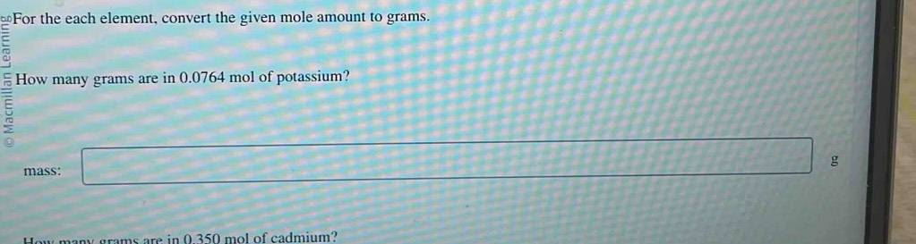 For the each element, convert the given mole amount to grams. 
= 
5 
How many grams are in 0.0764 mol of potassium? 
mass: d=□ g
How many grams are in 0 350 mol of cadmium?