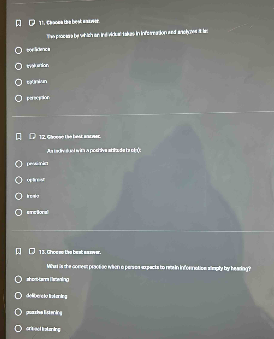 Choose the best answer.
The process by which an individual takes in information and analyzes it is:
confidence
evaluation
optimism
perception
12. Choose the best answer.
An individual with a positive attitude is a(n):
pessimist
optimist
ironic
emotional
13. Choose the best answer.
What is the correct practice when a person expects to retain information simply by hearing?
short-term listening
deliberate listening
passive listening
critical listening