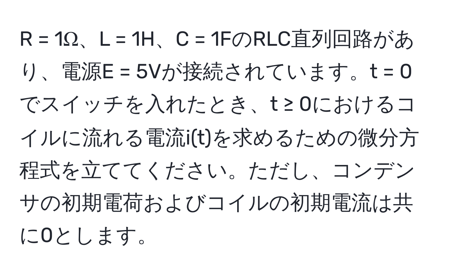 = 1Ω、L = 1H、C = 1FのRLC直列回路があり、電源E = 5Vが接続されています。t = 0でスイッチを入れたとき、t ≥ 0におけるコイルに流れる電流i(t)を求めるための微分方程式を立ててください。ただし、コンデンサの初期電荷およびコイルの初期電流は共に0とします。