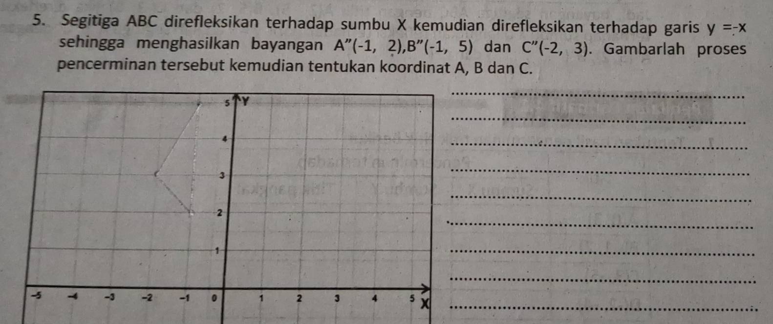 Segitiga ABC direfleksikan terhadap sumbu X kemudian direfleksikan terhadap garis y=-x
sehingga menghasilkan bayangan A''(-1,2), B''(-1,5) dan C''(-2,3). Gambarlah proses 
pencerminan tersebut kemudian tentukan koordinat A, B dan C. 
_
5 Y
_
4
_
3
_ 
_ 
_
2
1
_ 
_
-5 -4 -3 -2 -1 0 1 2 3 4 5 x _