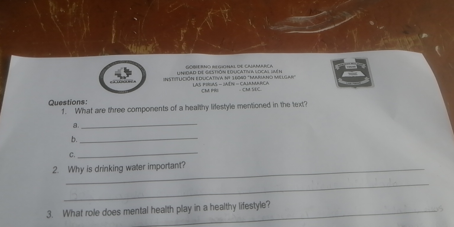 GOBIERNO REGIONAL DE CAJAMARCA 
UNIDAD DE GESTIÓN EDUCATIVA LOCAL JAéN 
INSTITUCIÓN EDUCATIVA Nº 16040 “MARIANO MELGAR” 
LAS PIRIAS - JAÉN - CAJAMARCA
CM PRI - CM SEC. 
Questions: 
1. What are three components of a healthy lifestyle mentioned in the text? 
a. 
_ 
b. 
_ 
C. 
_ 
2. Why is drinking water important? 
_ 
3. What role does mental health play in a healthy lifestyle?