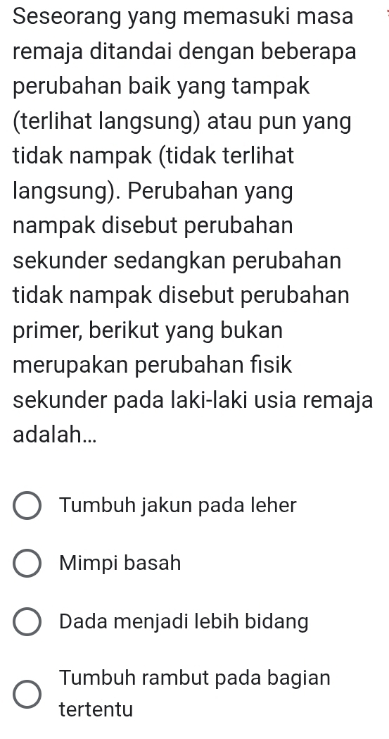 Seseorang yang memasuki masa
remaja ditandai dengan beberapa
perubahan baik yang tampak
(terlihat langsung) atau pun yang
tidak nampak (tidak terlihat
langsung). Perubahan yang
nampak disebut perubahan
sekunder sedangkan perubahan
tidak nampak disebut perubahan
primer, berikut yang bukan
merupakan perubahan fisik
sekunder pada laki-laki usia remaja
adalah...
Tumbuh jakun pada leher
Mimpi basah
Dada menjadi lebih bidang
Tumbuh rambut pada bagian
tertentu