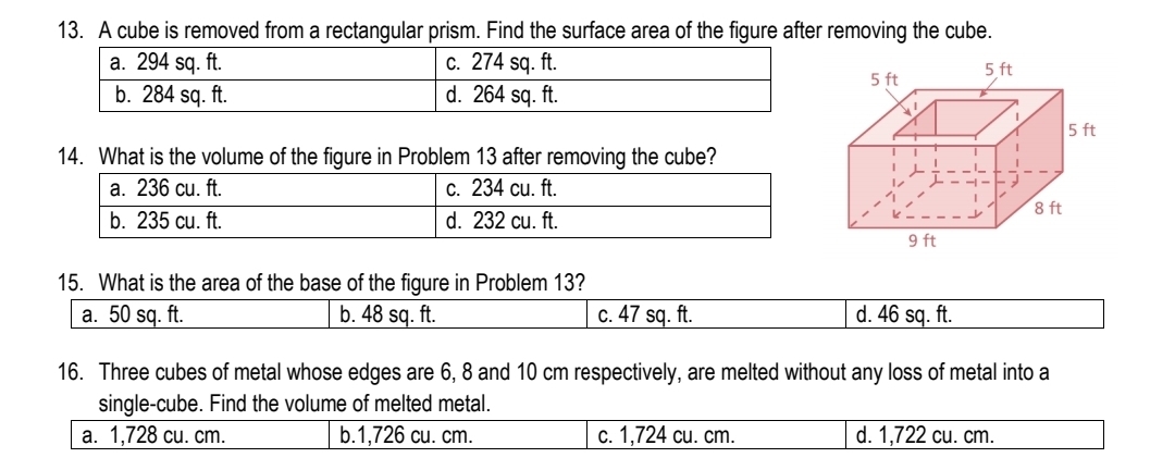 A cube is removed from a rectangular prism. Find the surface area of the figure after removing the cube.
5 ft
5 ft
5 ft
14. What is the volume of the figure in Problem 13 after removing the cube?
8 ft
9 ft
15. What is the area of the base of the figure in Problem 13?
a. 50 sq. ft. b. 48 sq. ft. c. 47 sq. ft. d. 46 sq. ft.
16. Three cubes of metal whose edges are 6, 8 and 10 cm respectively, are melted without any loss of metal into a
single-cube. Find the volume of melted metal.
a. 1,728 cu. cm. b. 1,726 cu. cm. c. 1,724 cu. cm. d. 1,722 cu. cm.