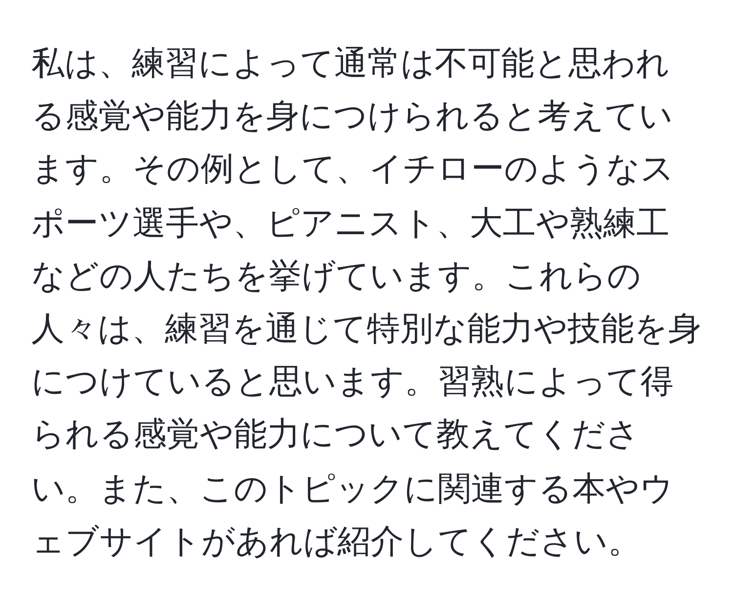 私は、練習によって通常は不可能と思われる感覚や能力を身につけられると考えています。その例として、イチローのようなスポーツ選手や、ピアニスト、大工や熟練工などの人たちを挙げています。これらの人々は、練習を通じて特別な能力や技能を身につけていると思います。習熟によって得られる感覚や能力について教えてください。また、このトピックに関連する本やウェブサイトがあれば紹介してください。