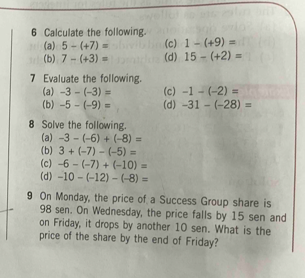 Calculate the following. 
(a) 5-(+7)= (c) 1-(+9)=
(b) 7-(+3)= (d) 15-(+2)=
7 Evaluate the following. 
(a) -3-(-3)= (c) -1-(-2)=
(b) -5-(-9)= (d) -31-(-28)=
8 Solve the following. 
(a) -3-(-6)+(-8)=
(b) 3+(-7)-(-5)=
(c) -6-(-7)+(-10)=
(d) -10-(-12)-(-8)=
9 On Monday, the price of a Success Group share is
98 sen. On Wednesday, the price falls by 15 sen and 
on Friday, it drops by another 10 sen. What is the 
price of the share by the end of Friday?