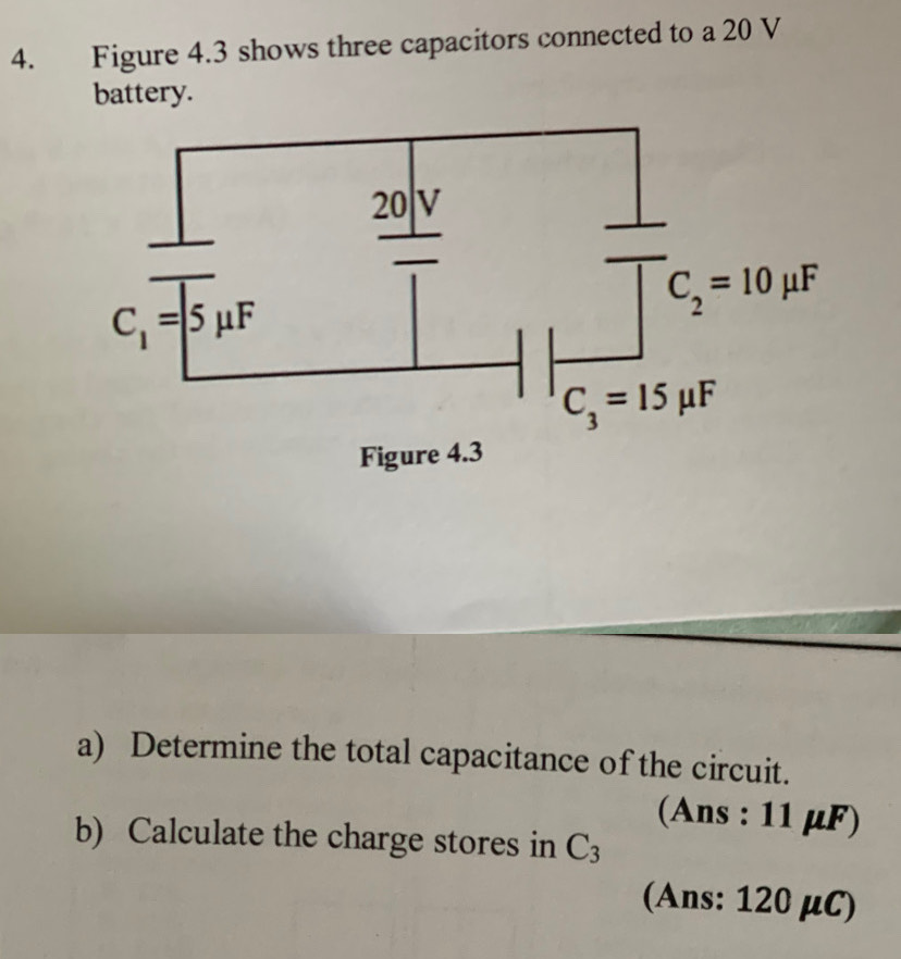 Figure 4.3 shows three capacitors connected to a 20 V
battery.
a) Determine the total capacitance of the circuit.
(Ans : 11 μF)
b) Calculate the charge stores in C_3
(Ans: 120 μC)