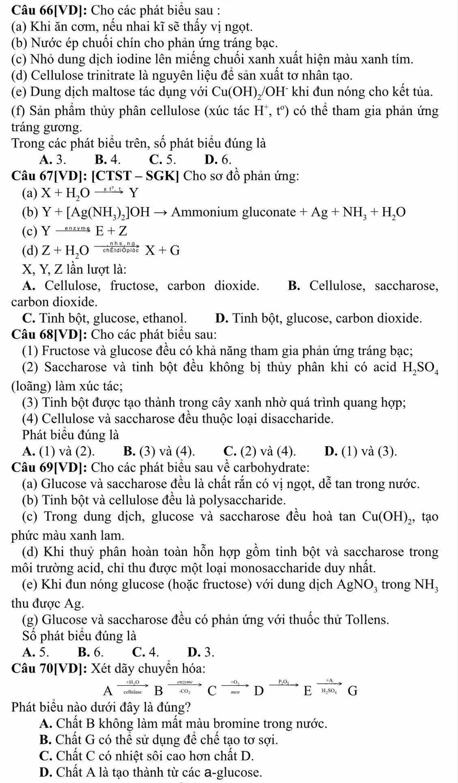 Câu 66[VD]: Cho các phát biểu sau :
(a) Khi ăn cơm, nếu nhai kĩ sẽ thấy vị ngọt.
(b) Nước ép chuối chín cho phản ứng tráng bạc.
(c) Nhỏ dung dịch iodine lên miếng chuối xanh xuất hiện màu xanh tím.
(d) Cellulose trinitrate là nguyên liệu để sản xuất tơ nhân tạo.
(e) Dung dịch maltose tác dụng với Cu(OH) 0/OH khi đun nóng cho kết tủa.
(f) Sản phầm thủy phân cellulose (xúc tác H^+,t^0) có thể tham gia phản ứng
tráng gương.
Trong các phát biểu trên, số phát biểu đúng là
A. 3. B. 4. C. 5. D. 6.
Câu 67[VD]:[CTST-SGK] ] Cho sơ đồ phản ứng:
(a) X+H_2Oxrightarrow * leftharpoons Y
(b) Y+[Ag(NH_3)_2]OHto Ammonium gluconate +Ag+NH_3+H_2O
(c) Yxrightarrow enzymsE+Z
(d) Z+H_2Oxrightarrow nhs,ng a X+G
X, Y, Z lần lượt là:
A. Cellulose, fructose, carbon dioxide. B. Cellulose, saccharose,
carbon dioxide.
C. Tinh bột, glucose, ethanol. D. Tinh bột, glucose, carbon dioxide.
Câu 68[VD]: Cho các phát biểu sau:
(1) Fructose và glucose đều có khả năng tham gia phản ứng tráng bạc;
(2) Saccharose và tinh bột đều không bị thủy phân khi có acid H_2SO_4
(loãng) làm xúc tác;
(3) Tinh bột được tạo thành trong cây xanh nhờ quá trình quang hợp;
(4) Cellulose và saccharose đều thuộc loại disaccharide.
Phát biểu đúng là
A. (1) và (2). B. (3) và (4). C. (2) và (4). D. (1) sqrt(a) (3).
Câu 69[VD]: Cho các phát biểu sau về carbohydrate:
(a) Glucose và saccharose đều là chất rắn có vị ngọt, dễ tan trong nước.
(b) Tinh bột và cellulose đều là polysaccharide.
(c) Trong dung dịch, glucose và saccharose đều hoà tan Cu(OH)_2 , tạo
phức màu xanh lam.
(d) Khi thuỷ phân hoàn toàn hỗn hợp gồm tinh bột và saccharose trong
môi trường acid, chỉ thu được một loại monosaccharide duy nhất.
(e) Khi đun nóng glucose (hoặc fructose) với dung dịch AgNO_3 trong NH_3
thu được Ag.
(g) Glucose và saccharose đều có phản ứng với thuốc thử Tollens.
Số phát biêu đúng là
A. 5. B. 6. C. 4. D. 3.
Câu 70[VD]: Xét dãy chuyền hóa:
Axrightarrow +H_2OBxrightarrow ceendarray BeCxrightarrow marD ^,O_+Exrightarrow overleftrightarrow H_mSO_4G
Phát biểu nào dưới đây là đúng?
A. Chất B không làm mất màu bromine trong nước.
B. Chất G có thể sử dụng để chế tạo tơ sợi.
C. Chất C có nhiệt sôi cao hơn chất D.
D. Chất A là tạo thành từ các a-glucose.