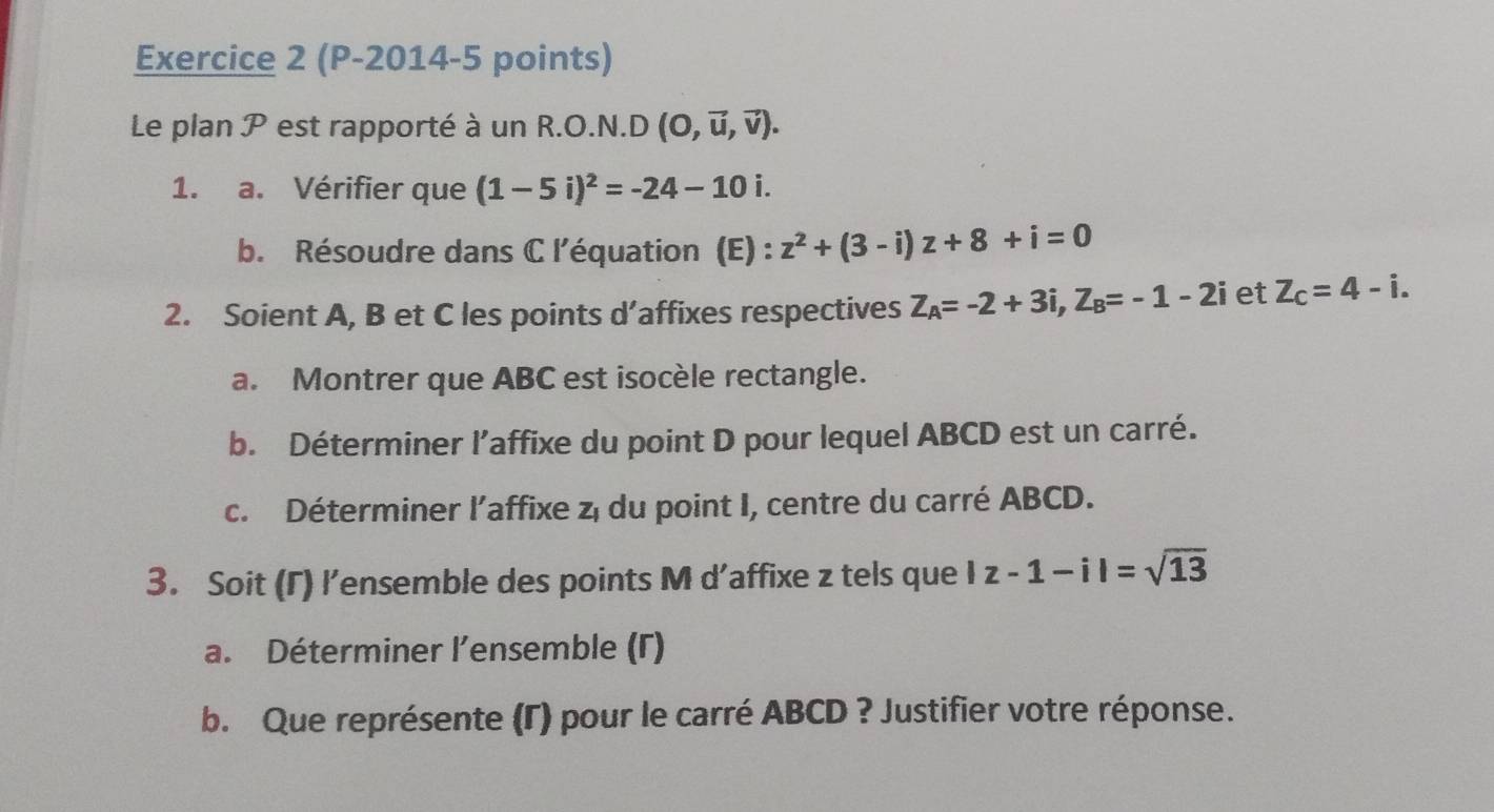 (P-2014-5 points) 
Le plan P est rapporté à un R.O.N.D (O,vector u,vector v). 
1. a. Vérifier que (1-5i)^2=-24-10i. 
b. Résoudre dans C l'équation (E) : z^2+(3-i)z+8+i=0
2. Soient A, B et C les points d’affixes respectives Z_A=-2+3i, Z_B=-1-2i et Z_c=4-i. 
a. Montrer que ABC est isocèle rectangle. 
b. Déterminer l’affixe du point D pour lequel ABCD est un carré. 
c. Déterminer l'affixe z, du point I, centre du carré ABCD. 
3. Soit (Γ) l’ensemble des points M d’affixe z tels que |z-1-i|=sqrt(13)
a. Déterminer l'ensemble (Γ) 
b. Que représente (Γ) pour le carré ABCD ? Justifier votre réponse.