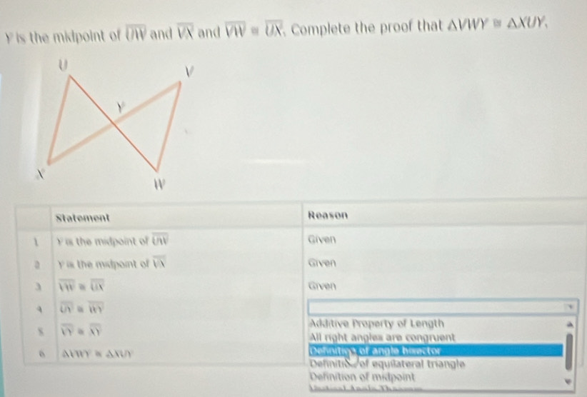 is the midpoint of overline UIV and overline VX and overline VW=overline UX Complete the proof that △ VWY≌ △ XUY, 
Statement Reason 
 F is the midpoint of overline UN Given 
a y is the midpoint of overline VN Given 
3 overline VW overline UX Given 
4 overline UY overline WKY
Additive Property of Length 
s overline VY overline XY All right angles are congruent
△ (YY≌ △ XUY
Defnition of angle bisector 
Definitio of equilateral tríangle 
efinition of midpoint