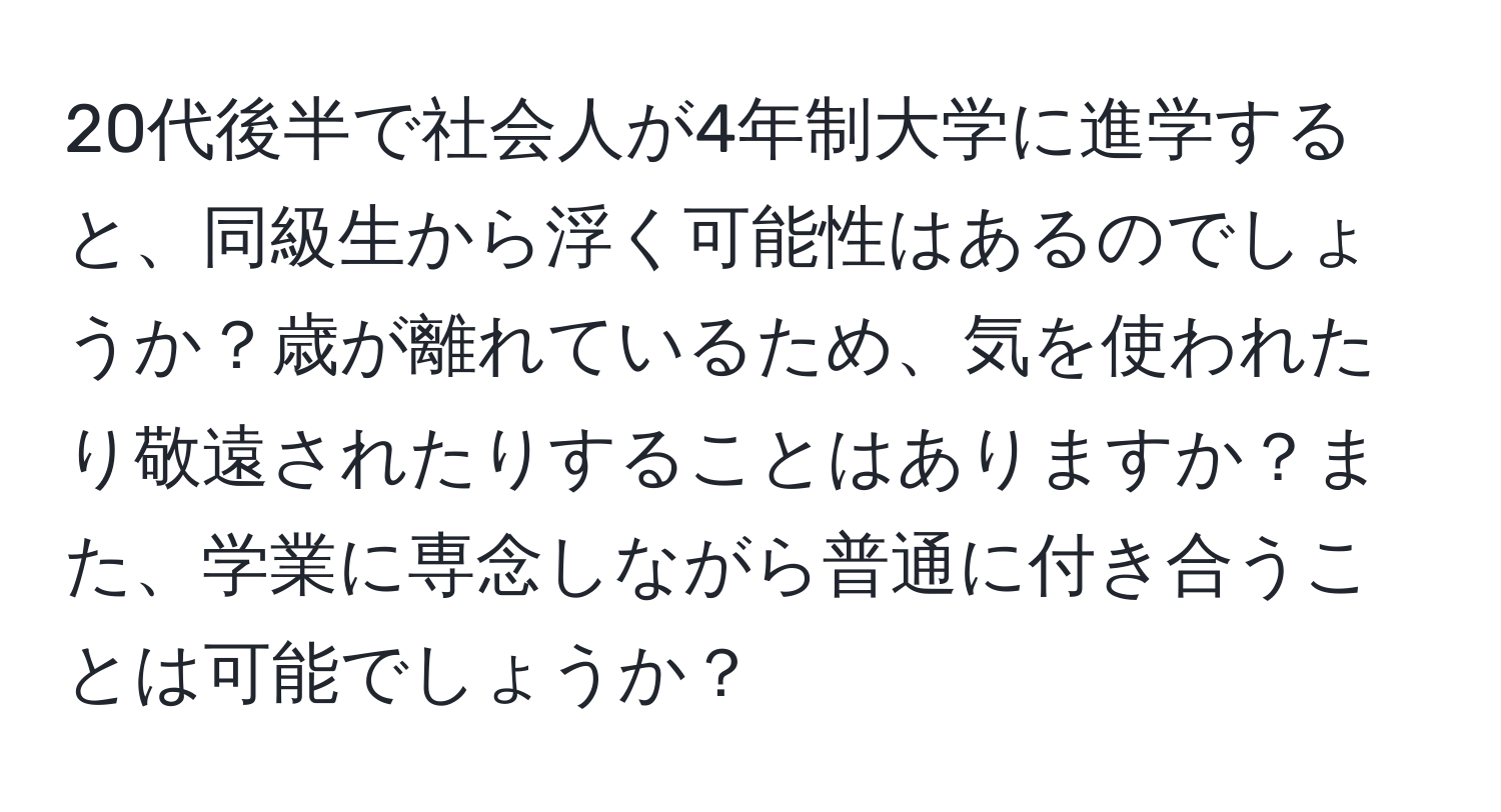 20代後半で社会人が4年制大学に進学すると、同級生から浮く可能性はあるのでしょうか？歳が離れているため、気を使われたり敬遠されたりすることはありますか？また、学業に専念しながら普通に付き合うことは可能でしょうか？