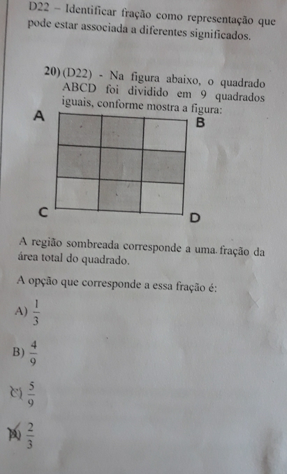 D22 - Identificar fração como representação que
pode estar associada a diferentes significados.
20)(D22) - Na figura abaixo, o quadrado
ABCD foi dividido em 9 quadrados
iguais, conforme a:
A região sombreada corresponde a uma fração da
área total do quadrado.
A opção que corresponde a essa fração é:
A)  1/3 
B)  4/9 
 5/9 
D  2/3 