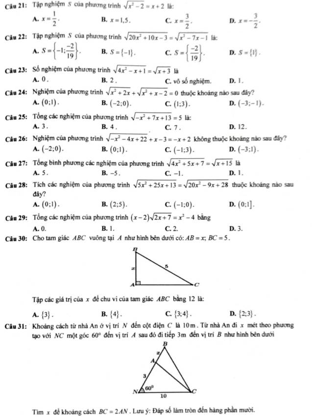 Tập nghiệm 5 của phương trình sqrt(x^2-2)=x+2 là:
A. x= 1/2 . B. x=1,5, C. x= 3/2 . D. x=- 3/2 .
Câu 22: Tập nghiệm S của phương trình sqrt(20x^2+10x-3)=sqrt(x^2-7x-1) là:
A. S= -1: (-2)/19  . B. S= -1 . C. S=  (-2)/19  . D. S= 1 .
Câu 23: Số nghiệm của phương trình sqrt(4x^2-x+1)=sqrt(x+3) là
A. 0 . B. 2 . C. vô số nghiệm. D. 1.
Câu 24: Nghiệm của phương trình sqrt(x^2+2x)+sqrt(x^2+x-2)=0 thuộc khoảng nào sau đây?
A. (0:1). B. (-2;0). C. (1;3). D. (-3;-1).
Câu 25: Tổng các nghiệm của phương trình sqrt(-x^2+7x+13)=5 là:
A. 3 . B. 4 . C. 7 . D. 12.
Câu 26:  Nghiệm của phương trình sqrt(-x^2-4x+22)+x-3=-x+2 không thuộc khoảng nào sau đây?
A. (-2;0). B. (0;1). C. (-1;3). D. (-3:1).
Câu 27: Tổng bình phương các nghiệm của phương trình sqrt(4x^2+5x+7)=sqrt(x+15) là
A. 5 . B. −5 . C. -1. D. 1.
Câu 28: Tích các nghiệm của phương trình sqrt(5x^2+25x+13)=sqrt(20x^2-9x+28) thuộc khoảng nào sau
đây?
A. (0;1). B. (2;5). C. (-1:0). D. (0:1].
Câu 29: Tổng các nghiệm của phương trình (x-2)sqrt(2x+7)=x^2-4 bằng
A. 0. B. 1. C. 2. D. 3.
Câu 30: Cho tam giác ABC vuông tại A như hình bên dưới có: AB=x;BC=5.
Tập các giá trị của x đề chu vi của tam giác ABC bằng 12 là:
A.  3 . B.  4 . C.  3;4 . D.  2;3 .
Câu 31: Khoảng cách từ nhà An ở vị trí N đến cột điện C là 10m . Từ nhà An đi x mét theo phương
tạo với NC một góc 60° đến vị trí A sau đó đi tiếp 3m đến vị trí B như hình bên dưới
Tìm x để khoảng cách BC=2AN. Lưu ý: Đáp số làm tròn đến hàng phần mười.