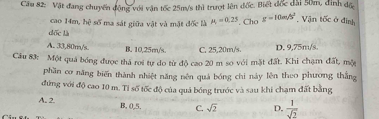 Vật dang chuyển động với vận tốc 25m/s thì trượt lên dốc. Biết đốc dài 50m, đính dốc
cao 14m, hệ số ma sát giữa vật và mặt dốc là mu _1=0,25. Cho g=10m/s^2. Vận tốc ở đỉnh
đốc là
A. 33,80m/s. B. 10,25m/s. C. 25,20m/s. D. 9,75m/s.
Câu 83: Một quả bóng được thả rơi tự do từ độ cao 20 m so với mặt đất. Khì chạm đất, một
phần cơ năng biến thành nhiệt năng nên quả bóng chi nảy lên theo phương thắng
đứng với độ cao 10 m. Ti số tốc độ của quả bóng trước và sau khi chạm đất bằng
A. 2. B. 0,5.
C. sqrt(2) D.  1/sqrt(2) 