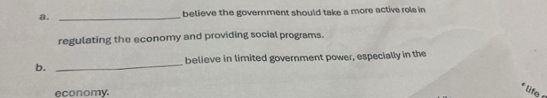 believe the government should take a more active role in 
regulating the economy and providing social programs. 
believe in limited government power, especially in the 
b._ 
economy. 
life