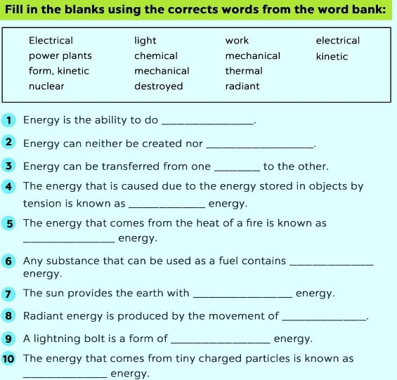 Fill in the blanks using the corrects words from the word bank:
Electrical light work electrical
power plants chemical mechanical kinetic
form, kinetic mechanical thermal
nuclear destroyed radiant
1 Energy is the ability to do_
.
② Energy can neither be created nor_
3 Energy can be transferred from one _to the other.
4 The energy that is caused due to the energy stored in objects by
tension is known as _energy.
5 The energy that comes from the heat of a fire is known as
_energy.
6 Any substance that can be used as a fuel contains_
energy.
7 The sun provides the earth with _energy.
8 Radiant energy is produced by the movement of_
9 A lightning bolt is a form of _energy.
10 The energy that comes from tiny charged particles is known as
_energy.