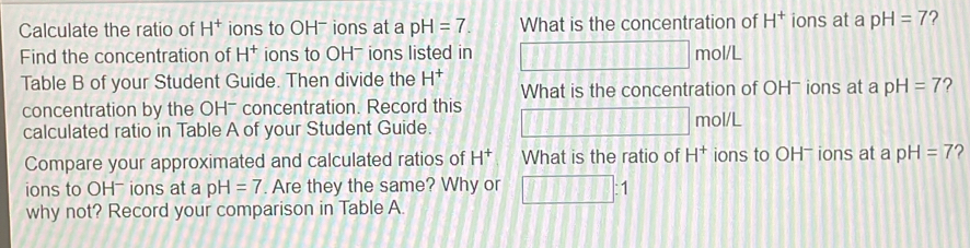 Calculate the ratio of H^+ ions to OH- ions at a pH=7. What is the concentration of H^+ ions at a pH=7 2 
Find the concentration of H^+ ions to OH- ions listed in mol 11 
Table B of your Student Guide. Then divide the H^+ What is the concentration of OH- ions at a pH=7 ? 
concentration by the OH- concentration. Record this 
calculated ratio in Table A of your Student Guide. mol/L 
Compare your approximated and calculated ratios of H^+ What is the ratio of H^+ ions to OH- ions at a pH=7 2 
ions to OH- ions at a pH=7. Are they the same? Why or 111111: 
why not? Record your comparison in Table A.