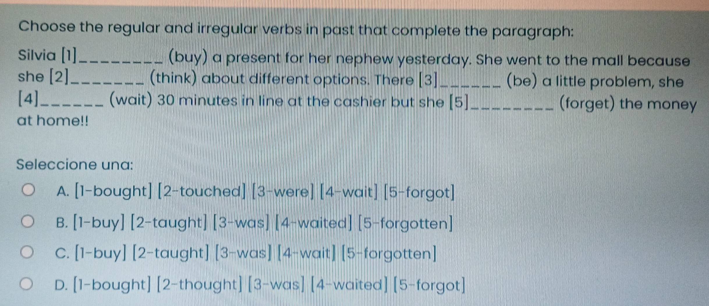 Choose the regular and irregular verbs in past that complete the paragraph:
Silvia [1]_ (buy) a present for her nephew yesterday. She went to the mall because
she [2]_ (think) about different options. There [3]_ (be) a little problem, she
[4]_ (wait) 30 minutes in line at the cashier but she [5] (forget) the money
at home!!
Seleccione una:
A. [1-bought] [2-touched][3-were][4-wait][5-forgot]
B. [1-buy][2-taught][3-was][4-waited][5-forgotten]
C. [1-buy][2-taught][3-was][4-wait][5-forgotten]
D. [1-bought][2-thought][3-was][4-waited][5-forgot]