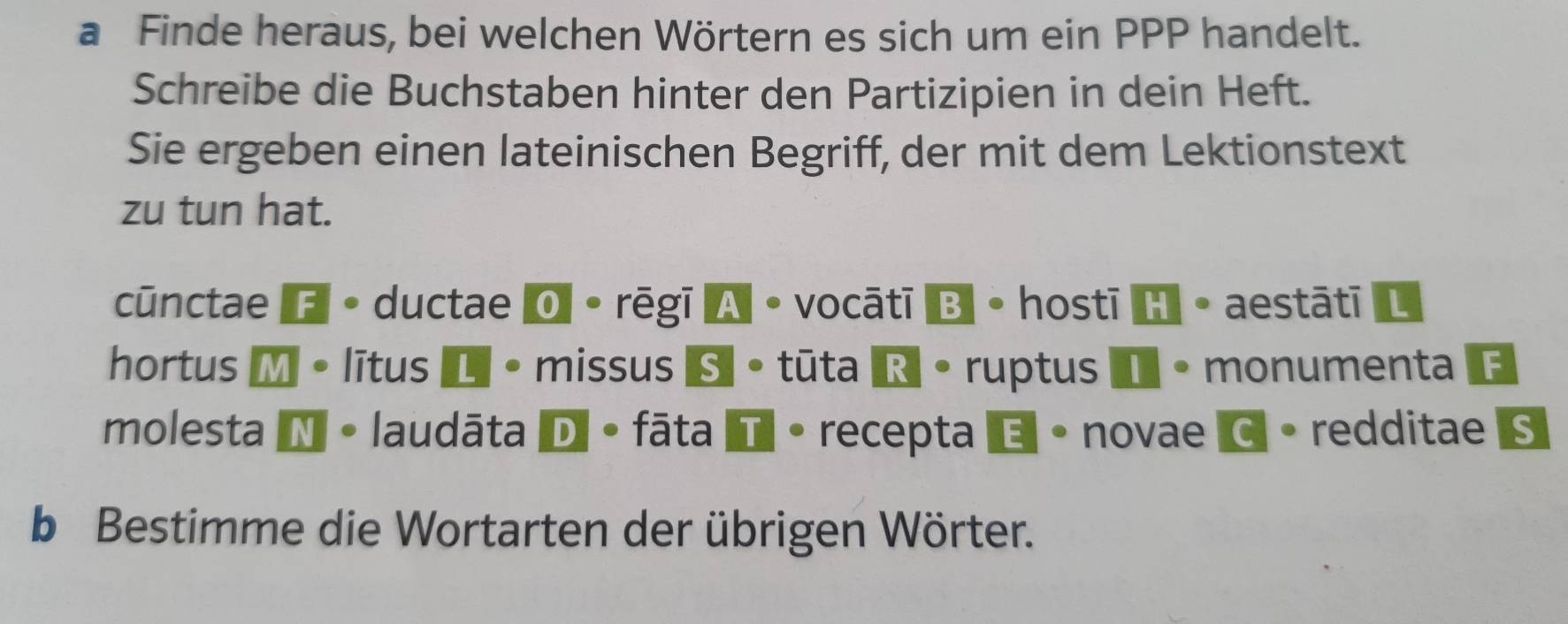 a Finde heraus, bei welchen Wörtern es sich um ein PPP handelt. 
Schreibe die Buchstaben hinter den Partizipien in dein Heft. 
Sie ergeben einen lateinischen Begriff, der mit dem Lektionstext 
zu tun hat. 
cūnctae F。ductae O 。rēgī A。vocātīB。hostīH。aestātī L 
hortus M • lītus L· missus S 。 tūta R 。ruptus I • monumenta E 
molesta N 。 laudāta D 。 fāta T 。 recepta é 。 novae C 。 redditae S 
b Bestimme die Wortarten der übrigen Wörter.