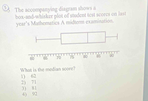 5k The accompanying diagram shows a
box-and-whisker plot of student test scorcs on last
year’s Mathematics A midterm examination.
What is the median score?
1) 62
2) 71
3) 81
4) 92