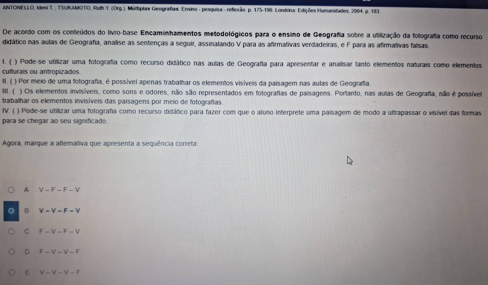 ANTONELLO, Ideni T. ; TSUKAMOTO, Ruth Y. (Org.). Múltiplas Geografias: Ensino - pesquisa - reflexão. p. 175 -190. Londrina: Edições Humanidades, 2004. p. 183.
De acordo com os conteúdos do livro-base Encaminhamentos metodológicos para o ensino de Geografia sobre a utilização da fotografia como recurso
didático nas aulas de Geografia, analise as sentenças a seguir, assinalando V para as afirmativas verdadeiras, e F para as afirmativas falsas.
1. ( ) Pode-se utilizar uma fotografia como recurso didático nas aulas de Geografia para apresentar e analisar tanto elementos naturais como elementos
culturais ou antropizados.
II. ( ) Por meio de uma fotografia, é possível apenas trabalhar os elementos visíveis da paisagem nas aulas de Geografia.
III. ( ) Os elementos invisíveis, como sons e odores, não são representados em fotografias de paisagens. Portanto, nas aulas de Geografia, não é possível
trabalhar os elementos invisíveis das paisagens por meio de fotografias.
IV. ( ) Pode-se utilizar uma fotografia como recurso didático para fazer com que o aluno interprete uma paisagem de modo a ultrapassar o visível das formas
para se chegar ao seu significado.
Agora, marque a alternativa que apresenta a sequência correta:
A V-F-F-V
B V-V-F-V
C F-V-F-V
D F-V-V-F
E V-V-V-F