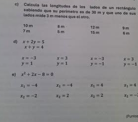 Calcula las longitudes de los lados de un rectángulo 
sabiendo que su perimetro es de 30 m y que uno de sus 
lados mide 3 m menos que el otro.
10 m
7 m 5 m 8 m 15 m 12 m 9 m 6 m
d) x+2y=5
x+y=4
x=-3 x=3 x=-3 x=3
y=1 y=1 y=-1 y=-1
a) x^2+2x-8=0
x_1=-4 x_1=-4 x_1=4 x_1=4
x_2=-2 x_2=2 x_2=2 x_2=-
(Puntos