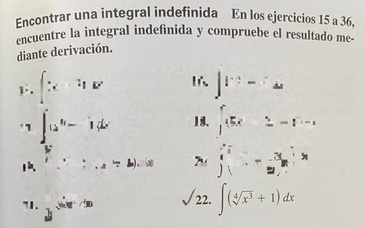 Encontrar una integral indefinida En los ejercicios 15 a 36, 
encuentre la integral indefinida y compruebe el resultado me- 
diante derivación. 
F.∈t x+1F 
∈t V^3-a^· frac dx 
1 ∈t _5^(4(x^4)-1)dx
14. ∈t _(i=1)^55x_i^(*=1^i)=1
i:::_ =_ ) |
beginarrayr frac 4^((frac π)^frac x)2 ∈tlimits _ x/2 ^ x/2 ^ x/4 ^ x/4  endbmatrix
"I. 3^(sin x)
22. ∈t (sqrt[4](x^3)+1)dx