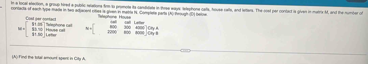 In a local election, a group hired a public relations firm to promote its candidate in three ways: telephone calls, house calls, and letters. The cost per contact is given in matrix M, and the number of
contacts of each type made in two adjacent cities is given in matrix N. Complete parts (A) through (D) below.
Cost per contact Telephone House
Lette
M=beginbmatrix $1.05 $3.10 $1.50endbmatrix beginarrayr Telephonecall Housecall S1.50endbmatrix N=beginbmatrix call&call&Lallof 800&300&4000 &2200&800&8000endbmatrix CityA
(A) Find the total amount spent in City A.