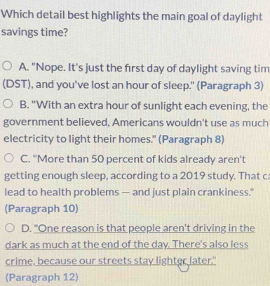 Which detail best highlights the main goal of daylight
savings time?
A. "Nope. It's just the first day of daylight saving tim
(DST), and you've lost an hour of sleep." (Paragraph 3)
B. "With an extra hour of sunlight each evening, the
government believed, Americans wouldn't use as much
electricity to light their homes." (Paragraph 8)
C. "More than 50 percent of kids already aren't
getting enough sleep, according to a 2019 study. That ca
lead to health problems — and just plain crankiness."
(Paragraph 10)
D. "One reason is that people aren't driving in the
dark as much at the end of the day. There's also less
crime, because our streets stay lighter later."
(Paragraph 12)