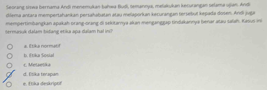 Seorang siswa bernama Andi menemukan bahwa Budi, temannya, melakukan kecurangan selama ujian. Andi
dilema antara mempertahankan persahabatan atau melaporkan kecurangan tersebut kepada dosen. Andi juga
mempertimbangkan apakah orang-orang di sekitarnya akan menganggap tindakannya benar atau salah. Kasus ini
termasuk dalam bidang etika apa dalam hal ini?
a. Etika normatif
b. Etika Sosial
c. Metaetika
d. Etika terapan
e. Etika deskriptif