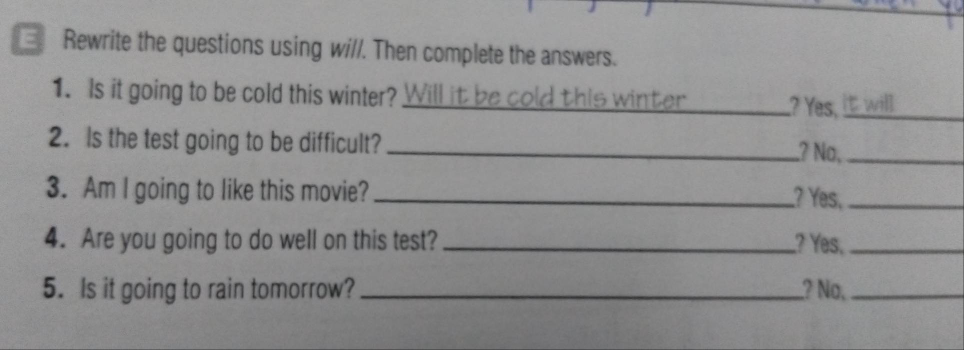 Rewrite the questions using wi//. Then complete the answers. 
1. Is it going to be cold this winter? Will it be cold this winter_ 
? Yes,_ 
2. Is the test going to be difficult?_ 
? No,_ 
3. Am I going to like this movie? __? Yes,_ 
4. Are you going to do well on this test? _? Yes,_ 
5. Is it going to rain tomorrow? _? No,_