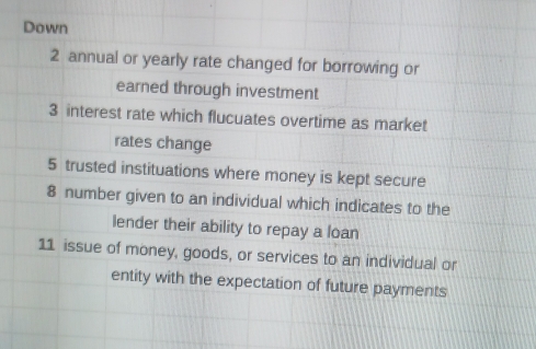 Down 
2 annual or yearly rate changed for borrowing or 
earned through investment 
3 interest rate which flucuates overtime as market 
rates change 
5 trusted instituations where money is kept secure 
8 number given to an individual which indicates to the 
lender their ability to repay a loan 
11 issue of money, goods, or services to an individual or 
entity with the expectation of future payments