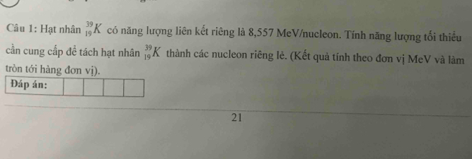 Hạt nhân _(19)^(39)K có năng lượng liên kết riêng là 8,557 MeV/nucleon. Tính năng lượng tối thiểu 
cần cung cấp đề tách hạt nhân _(19)^(39)K thành các nucleon riêng lẻ. (Kết quả tính theo đơn vị MeV và làm 
tròn tới hàng đơn vị). 
Đáp án: 
21