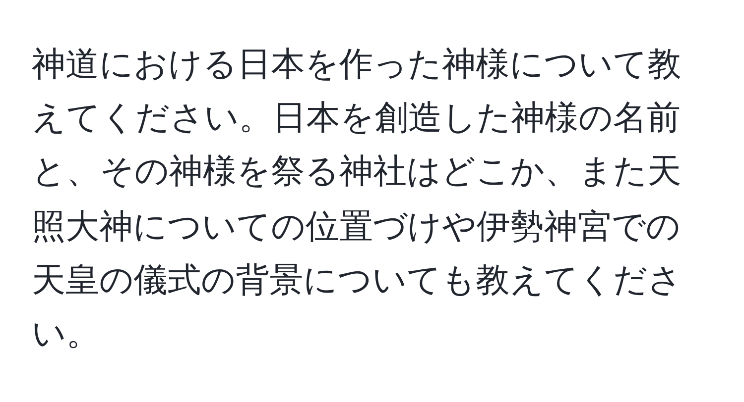 神道における日本を作った神様について教えてください。日本を創造した神様の名前と、その神様を祭る神社はどこか、また天照大神についての位置づけや伊勢神宮での天皇の儀式の背景についても教えてください。