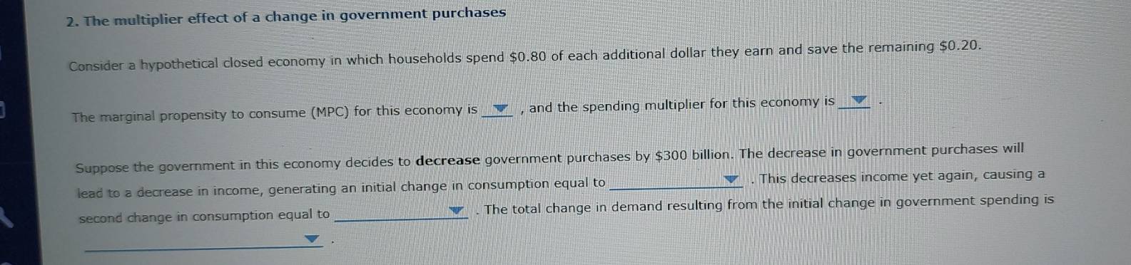 The multiplier effect of a change in government purchases 
Consider a hypothetical closed economy in which households spend $0.80 of each additional dollar they earn and save the remaining $0.20. 
The marginal propensity to consume (MPC) for this economy is _, and the spending multiplier for this economy is_ 
Suppose the government in this economy decides to decrease government purchases by $300 billion. The decrease in government purchases will 
lead to a decrease in income, generating an initial change in consumption equal to _. This decreases income yet again, causing a 
second change in consumption equal to _. The total change in demand resulting from the initial change in government spending is 
_