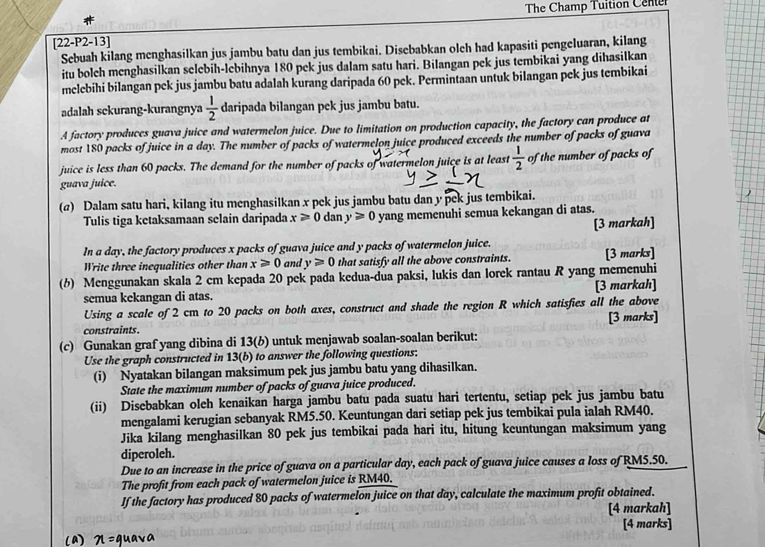 The Champ Tuition Center
[22-P2-13]
Sebuah kilang menghasilkan jus jambu batu dan jus tembikai. Disebabkan olch had kapasiti pengeluaran, kilang
itu bolch menghasilkan selebih-lebihnya 180 pek jus dalam satu hari. Bilangan pek jus tembikai yang dihasilkan
melebihi bilangan pek jus jambu batu adalah kurang daripada 60 pek. Permintaan untuk bilangan pek jus tembikai
adalah sekurang-kurangnya  1/2  daripada bilangan pek jus jambu batu.
A factory produces guava juice and watermelon juice. Due to limitation on production capacity, the factory can produce at
most 180 packs of juice in a day. The number of packs of watermelon juice produced exceeds the number of packs of guava
juice is less than 60 packs. The demand for the number of packs of watermelon juice is at least  1/2  of the number of packs of
guava juice.
(@) Dalam satu hari, kilang itu menghasilkan x pek jus jambu batu dan y pek jus tembikai.
Tulis tiga ketaksamaan selain daripada x≥slant 0 dan y≥slant 0 yang memenuhi semua kekangan di atas.
[3 markah]
In a day, the factory produces x packs of guava juice and y packs of watermelon juice.
Write three inequalities other than x≥slant 0 and y≥slant 0 that satisfy all the above constraints. [3 marks]
(6) Menggunakan skala 2 cm kepada 20 pek pada kedua-dua paksi, lukis dan lorek rantau R yang memenuhi
semua kekangan di atas. [3 markah]
Using a scale of 2 cm to 20 packs on both axes, construct and shade the region R which satisfies all the above
constraints. [3 marks]
(c) Gunakan graf yang dibina di 13(b) untuk menjawab soalan-soalan berikut:
Use the graph constructed in 13(b) to answer the following questions:
(i) Nyatakan bilangan maksimum pek jus jambu batu yang dihasilkan.
State the maximum number of packs of guava juice produced.
(ii) Disebabkan oleh kenaikan harga jambu batu pada suatu hari tertentu, setiap pek jus jambu batu
mengalami kerugian sebanyak RM5.50. Keuntungan dari setiap pek jus tembikai pula ialah RM40.
Jika kilang menghasilkan 80 pek jus tembikai pada hari itu, hitung keuntungan maksimum yang
diperoleh.
Due to an increase in the price of guava on a particular day, each pack of guava juice causes a loss of RM5.50.
The profit from each pack of watermelon juice is RM40.
If the factory has produced 80 packs of watermelon juice on that day, calculate the maximum profit obtained.
[4 markah]
[4 marks]
(a) n= guava