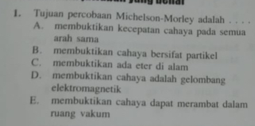 Tujuan percobaan Michelson-Morley adalah . . . .
A. membuktikan kecepatan cahaya pada semua
arah sama
B. membuktikan cahaya bersifat partikel
C. membuktikan ada eter di alam
D. membuktikan cahaya adalah gelombang
elektromagnetik
E. membuktikan cahaya dapat merambat dalam
ruang vakum