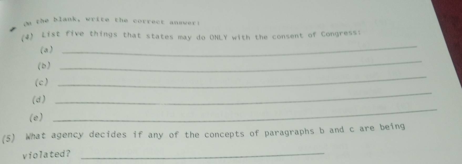 On the blank, write the correct answer! 
_ 
(4) List five things that states may do ONLY with the consent of Congress: 
(a ) 
(b ) 
_ 
(c) 
_ 
(d) 
_ 
(e) 
_ 
(5) What agency decides if any of the concepts of paragraphs b and c are being 
violated?_