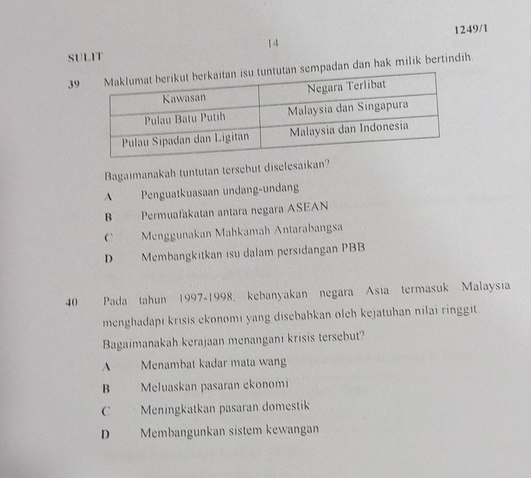 1249/1
14
SULIT
3mpadan dan hak milik bertindih.
Bagaimanakah tuntutan tersebut diselesaikan?
A Penguatkuasaan undang-undang
B Permuafakatan antara negara ASEAN
C Menggunakan Mahkamah Antarabangsa
D Membangkitkan isu dalam persidangan PBB
40 Pada tahun 1997-1998, kebanyakan negara Asia termasuk Malaysia
menghadapı krisis ekonomı yang disebabkan oleh kejatuhan nilai ringgit.
Bagaimanakah kerajaan menangani krisis tersebut?
A Menambat kadar mata wang
B Meluaskan pasaran ekonomi
C Meningkatkan pasaran domestik
D Membangunkan sistem kewangan