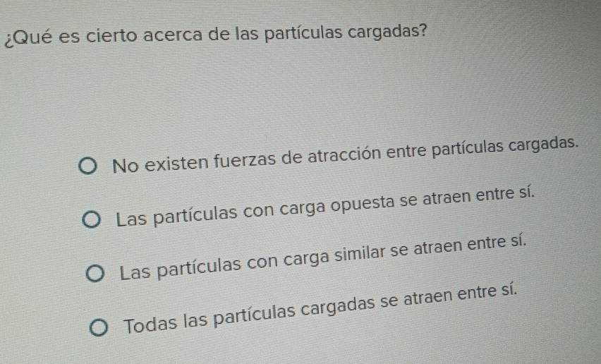 ¿Qué es cierto acerca de las partículas cargadas?
No existen fuerzas de atracción entre partículas cargadas.
Las partículas con carga opuesta se atraen entre sí.
Las partículas con carga similar se atraen entre sí.
Todas las partículas cargadas se atraen entre sí.