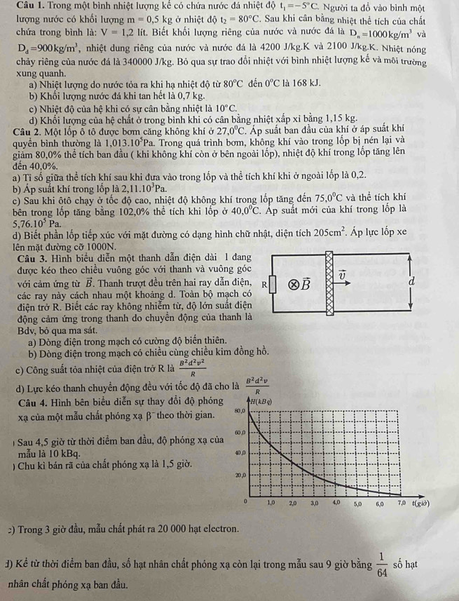 Trong một bình nhiệt lượng kế có chứa nước đá nhiệt độ t_1=-5°C Người ta đồ vào bình một
lượng nước có khối lượng m=0,5kg ở nhiệt độ t_2=80°C 2. Sau khi cân bằng nhiệt thể tích của chất
chứa trong bình là: V=1,2 lít. Biết khối lượng riêng của nước và nước đá là D_n=1000kg/m^3 và
D_d=900kg/m^3 , nhiệt dung riêng của nước và nước đá là 4200 J/kg.K và 2100 J/kg.K. Nhiệt nóng
chảy riêng của nước đá là 340000 J/kg. Bỏ qua sự trao đổi nhiệt với bình nhiệt lượng kế và môi trường
xung quanh.
a) Nhiệt lượng do nước tỏa ra khi hạ nhiệt độ từ 80^oC đến 0°C là 168 kJ.
b) Khối lượng nước đá khi tan hết là 0,7 kg.
c) Nhiệt độ của hệ khi có sự cân bằng nhiệt là 10°C.
d) Khối lượng của hệ chất ở trong bình khi có cân bằng nhiệt xấp xỉ bằng 1,15 kg.
Câu 2. Một lốp ô tô được bơm căng không khí ở 27,0°C Áp suất ban đầu của khí ở áp suất khí
quyền bình thường là 1,013.10^5Pa a. Trong quá trình bơm, không khí vào trong lốp bị nén lại và
giảm 80,0% thể tích ban đầu ( khi không khí còn ở bên ngoài lốp), nhiệt độ khí trong lốp tăng lên
dến 40,0%.
a) Tỉ số giữa thể tích khí sau khi đựa vào trong lốp và thể tích khí khi ở ngoài lốp là 0,2.
b) Áp suất khí trong lốp là 2,11.10^3Pa.
c) Sau khi ôtô chạy ở tốc độ cao, nhiệt độ không khí trong lốp tăng đến 75,0°C và thể tích khí
bên trong lốp tăng bằng 102,0% thể tích khi lốp ở 40,0^0C 2. Áp suất mới của khí trong lốp là
5,76.10^5Pa.
d) Biết phần lốp tiếp xúc với mặt đường có dạng hình chữ nhật, diện tích 205cm^2 Áp lực lốp xe
lên mặt đường cỡ 1000N.
Câu 3. Hình biểu diễn một thanh dẫn điện dài 1 đang
được kéo theo chiều vuông góc với thanh và vuông góc
với cảm ứng từ vector B. Thanh trượt đều trên hai ray dẫn điện,
các ray này cách nhau một khoảng d. Toàn bộ mạch có
điện trở R. Biết các ray không nhiễm từ, độ lớn suất điện
động cảm ứng trong thanh do chuyền động của thanh là
Bdv, bỏ qua ma sát,
a) Dòng điện trong mạch có cường độ biển thiên.
b) Dòng điện trong mạch có chiều cùng chiều kim đồng hồ.
c) Công suất tỏa nhiệt của điện trở R là  B^2d^2v^2/R 
d) Lực kéo thanh chuyển động đều với tốc độ đã cho là  B^2d^2v/R 
Câu 4. Hình bên biểu diễn sự thay đổi độ phóng
xạ của một mẫu chất phóng xạ β¯ theo thời gian. 
)  Sau 4,5 giờ từ thời điểm ban đầu, độ phóng xạ củ
mẫu là 10 kBq. 
) Chu kì bán rã của chất phóng xạ là 1,5 giờ.
:) Trong 3 giờ đầu, mẫu chất phát ra 20 000 hạt electron.
J) Kể từ thời điểm ban đầu, số hạt nhân chất phóng xạ còn lại trong mẫu sau 9 giờ bằng  1/64  số hạt
nhân chất phóng xạ ban đầu.