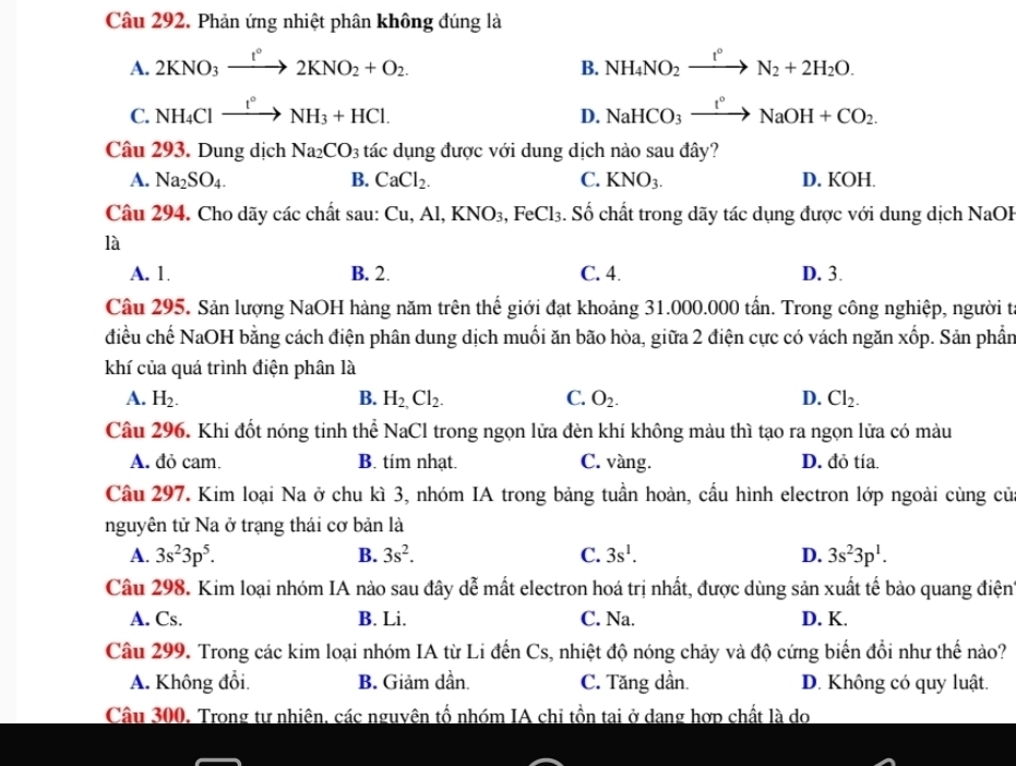 Phản ứng nhiệt phân không đúng là
A. 2KNO_3xrightarrow I°2KNO_2+O_2. NH_4NO_2xrightarrow t°N_2+2H_2O.
B.
C. NH_4Clxrightarrow t°NH_3+HCl. NaHCO_3xrightarrow I°NaOH+CO_2.
D.
Câu 293. Dung dịch Na_2CO_3 tác dụng được với dung dịch nào sau đây?
A. Na_2SO_4. B. CaCl_2. C. KNO_3. D. KOH.
Câu 294. Cho dãy các chất sau: Cơ 1,Al,KNO_3,FeCl_3. Số chất trong dãy tác dụng được với dung dịch NaOB
là
A. 1. B. 2. C. 4. D. 3.
Câu 295. Sản lượng NaOH hàng năm trên thế giới đạt khoảng 31.000.000 tần. Trong công nghiệp, người t
điều chế NaOH bằng cách điện phân dung dịch muối ăn bão hòa, giữa 2 điện cực có vách ngăn xốp. Sản phần
khí của quá trình điện phân là
A. H_2. B. H_2,Cl_2. C. O_2. D. Cl_2.
Câu 296. Khi đốt nóng tinh thể NaCl trong ngọn lửa đèn khí không màu thì tạo ra ngọn lửa có màu
A. đỏ cam. B. tim nhạt. C. vàng. D. đỏ tía.
Câu 297. Kim loại Na ở chu kì 3, nhóm IA trong bảng tuần hoàn, cầu hình electron lớp ngoài cùng củ
nguyên tử Na ở trạng thái cơ bản là
A. 3s^23p^5. B. 3s^2. C. 3s^1. D. 3s^23p^1.
Câu 298. Kim loại nhóm IA nào sau đây dễ mất electron hoá trị nhất, được dùng sản xuất tế bảo quang điện
A. Cs. B. Li. C. Na. D. K.
Câu 299. Trong các kim loại nhóm IA từ Li đến Cs, nhiệt độ nóng chảy và độ cứng biển đổi như thế nào?
A. Không đổi. B. Giảm dần. C. Tăng dần. D. Không có quy luật.
Cầu 300. Trong tư nhiên, các nguyên tổ nhóm IA chi tồn tai ở dang hợp chất là do