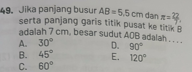 Jika panjang busur AB=5.5cm dan π = 22/7 , 
serta panjang garis titik pusat ke titik B
adalah 7 cm, besar sudut A0B adalah . . . .
A. 30°
D. 90°
B. 45° E. 120°
C. 60°