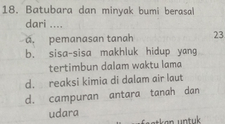 Batubara dan minyak bumi berasal
dari ....
a. pemanasan tanah 23
b. sisa-sisa makhluk hidup yang
tertimbun dalam waktu lama
d. reaksi kimia di dalam air laut
d. campuran antara tanah dan
udara
faatken untuk