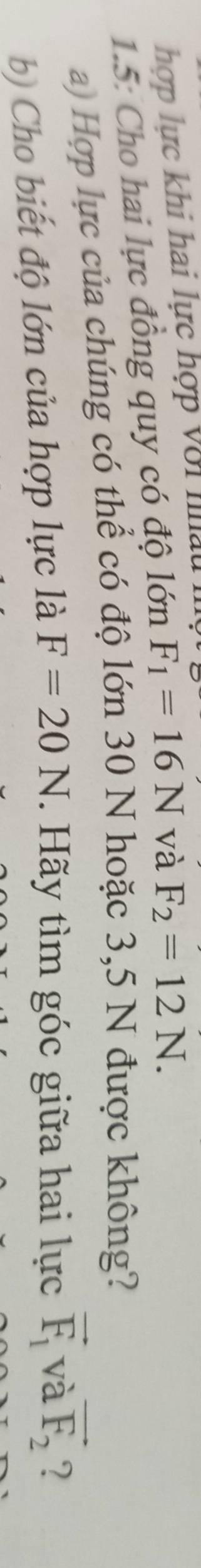 hợp lực khi hai lực hợp với l 
1.5: Cho hai lực đồng quy có độ lớn F_1=16N và F_2=12N. 
a) Hợp lực của chúng có thể có độ lớn 30 N hoặc 3,5 N được không? 
b) Cho biết độ lớn của hợp lực là F=20N. Hãy tìm góc giữa hai lực vector F_1 và vector F_2 ?